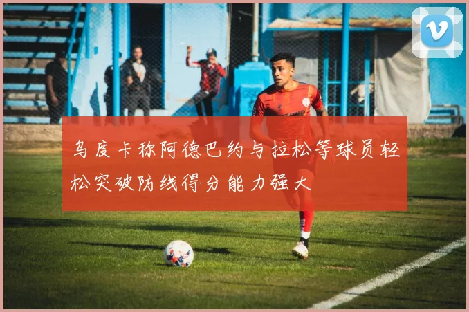 乌度卡称阿德巴约与拉松等球员轻松突破防线得分能力强大