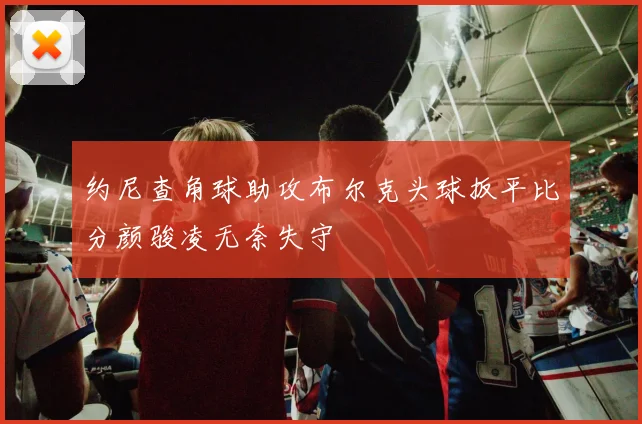 约尼查角球助攻布尔克头球扳平比分颜骏凌无奈失守