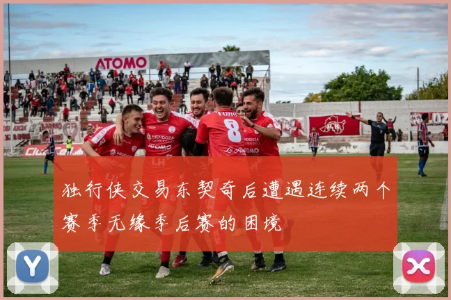 独行侠交易东契奇后遭遇连续两个赛季无缘季后赛的困境