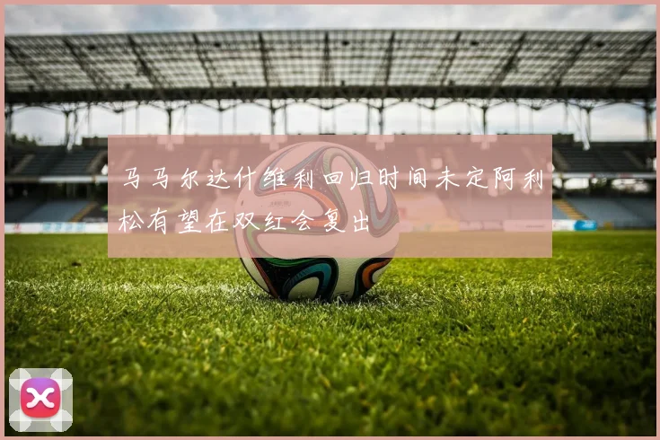 马马尔达什维利回归时间未定阿利松有望在双红会复出