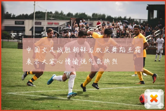 中国女足战胜朝鲜后欢庆舞蹈王霜表示大家心情愉悦气氛热烈