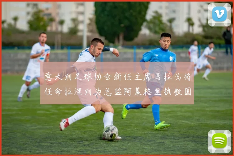 意大利足球协会新任主席马拉戈将任命拉涅利为总监阿莱格里执教国家队