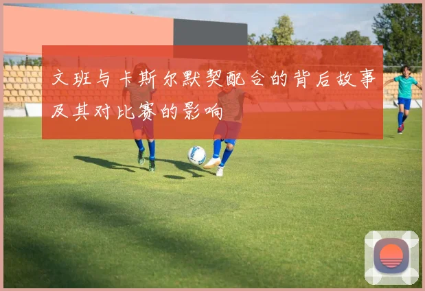 文班与卡斯尔默契配合的背后故事及其对比赛的影响