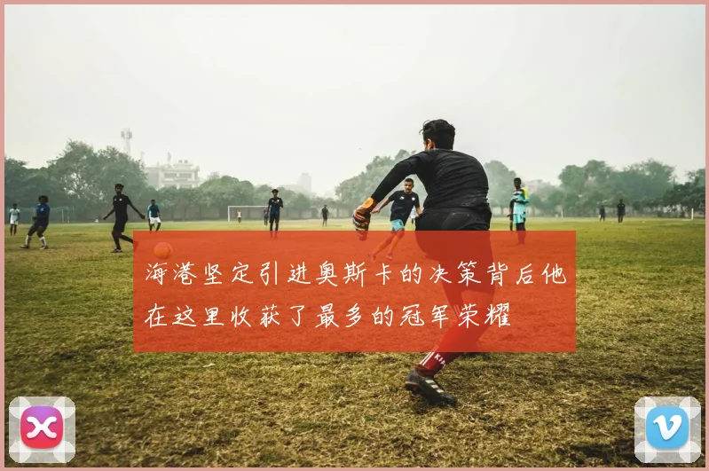 海港坚定引进奥斯卡的决策背后他在这里收获了最多的冠军荣耀