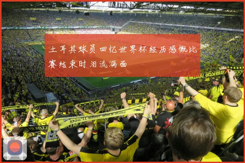 土耳其球员回忆世界杯经历感慨比赛结束时泪流满面