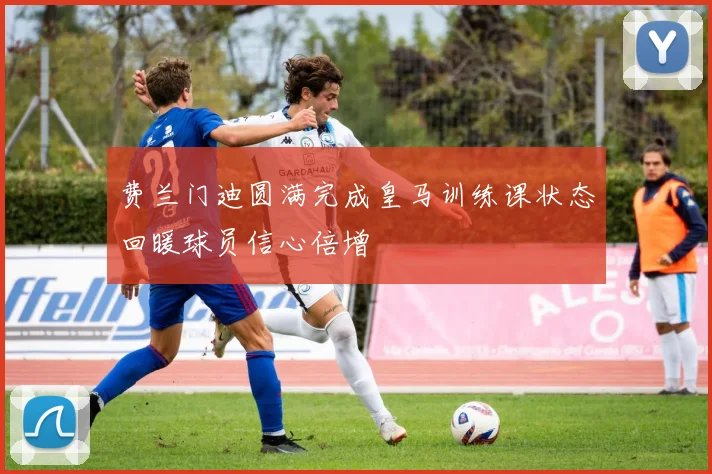 费兰门迪圆满完成皇马训练课状态回暖球员信心倍增
